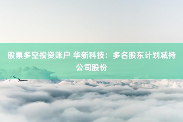 股票多空投资账户 华新科技：多名股东计划减持公司股份