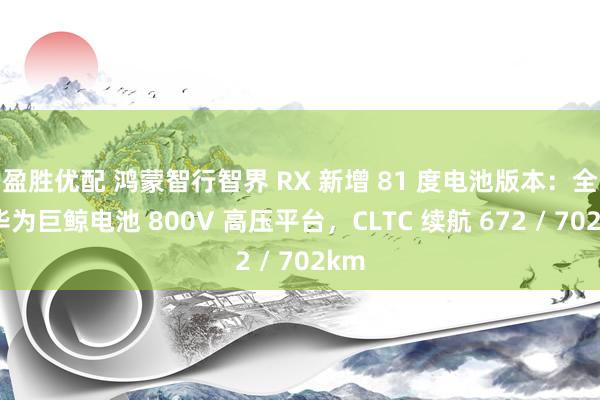 盈胜优配 鸿蒙智行智界 RX 新增 81 度电池版本：全系华为巨鲸电池 800V 高压平台，CLTC 续航 672 / 702km