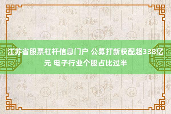 江苏省股票杠杆信息门户 公募打新获配超338亿元 电子行业个股占比过半