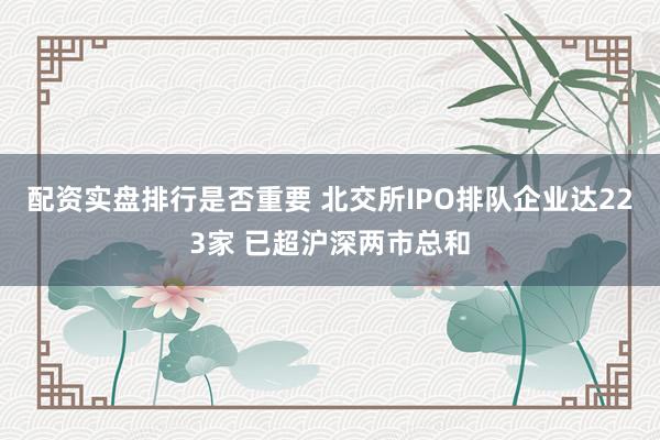 配资实盘排行是否重要 北交所IPO排队企业达223家 已超沪深两市总和