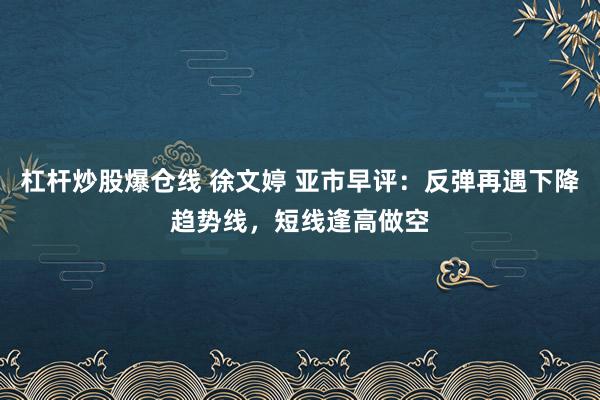 杠杆炒股爆仓线 徐文婷 亚市早评：反弹再遇下降趋势线，短线逢高做空