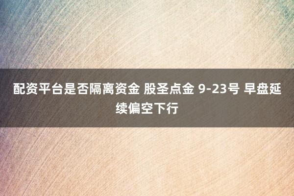 配资平台是否隔离资金 股圣点金 9-23号 早盘延续偏空下行