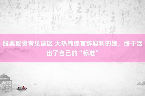 股票配资常见误区 大热韩综言辞犀利的她，终于活出了自己的“标准”