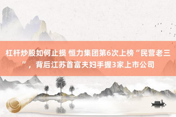 杠杆炒股如何止损 恒力集团第6次上榜“民营老三”，背后江苏首富夫妇手握3家上市公司