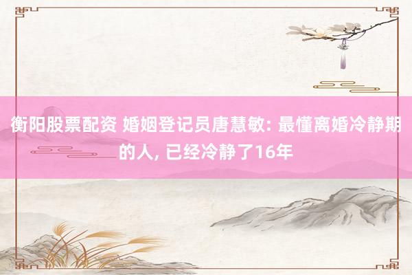 衡阳股票配资 婚姻登记员唐慧敏: 最懂离婚冷静期的人, 已经冷静了16年