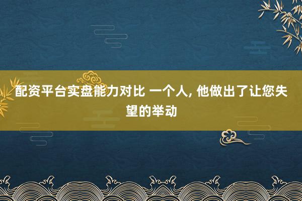配资平台实盘能力对比 一个人, 他做出了让您失望的举动
