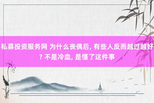 私募投资服务网 为什么丧偶后, 有些人反而越过越好? 不是冷血, 是懂了这件事