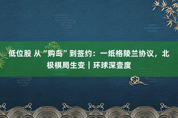低位股 从“购岛”到签约：一纸格陵兰协议，北极棋局生变｜环球深壹度