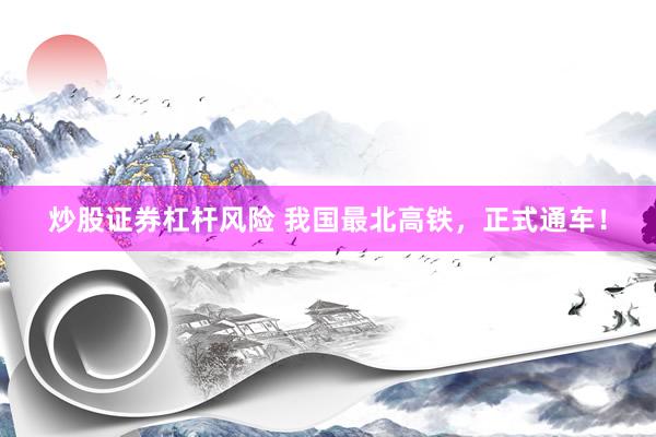 炒股证券杠杆风险 我国最北高铁，正式通车！