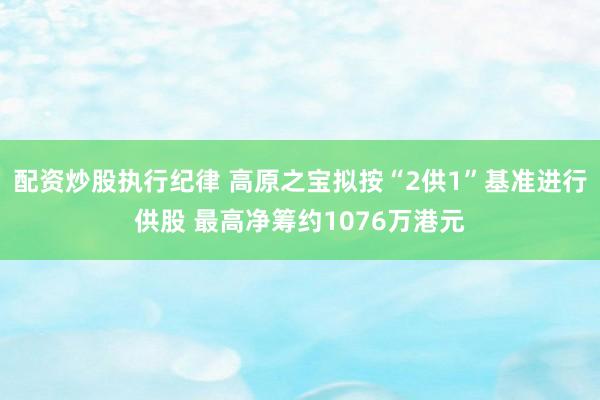 配资炒股执行纪律 高原之宝拟按“2供1”基准进行供股 最高净筹约1076万港元