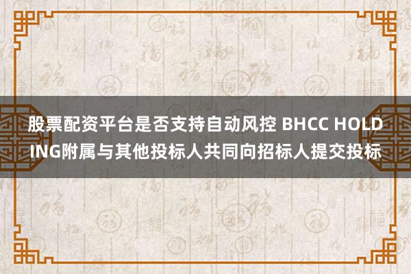 股票配资平台是否支持自动风控 BHCC HOLDING附属与其他投标人共同向招标人提交投标