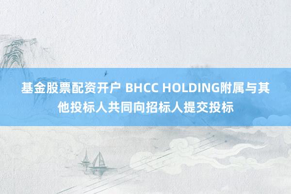 基金股票配资开户 BHCC HOLDING附属与其他投标人共同向招标人提交投标