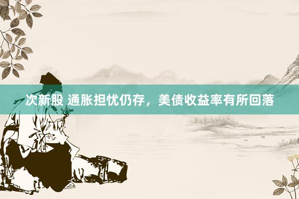 次新股 通胀担忧仍存，美债收益率有所回落