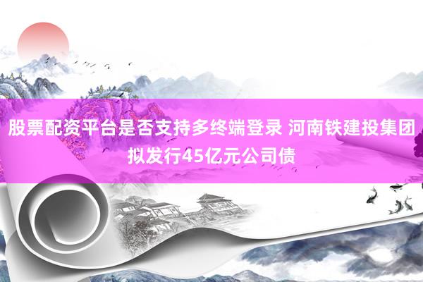 股票配资平台是否支持多终端登录 河南铁建投集团拟发行45亿元公司债