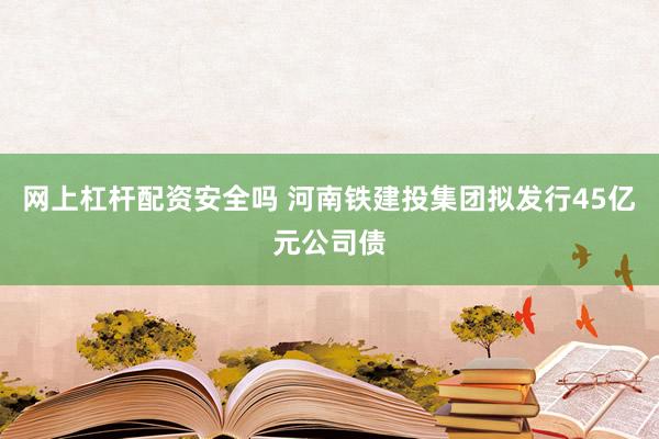 网上杠杆配资安全吗 河南铁建投集团拟发行45亿元公司债