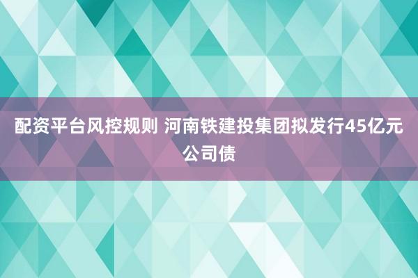 配资平台风控规则 河南铁建投集团拟发行45亿元公司债